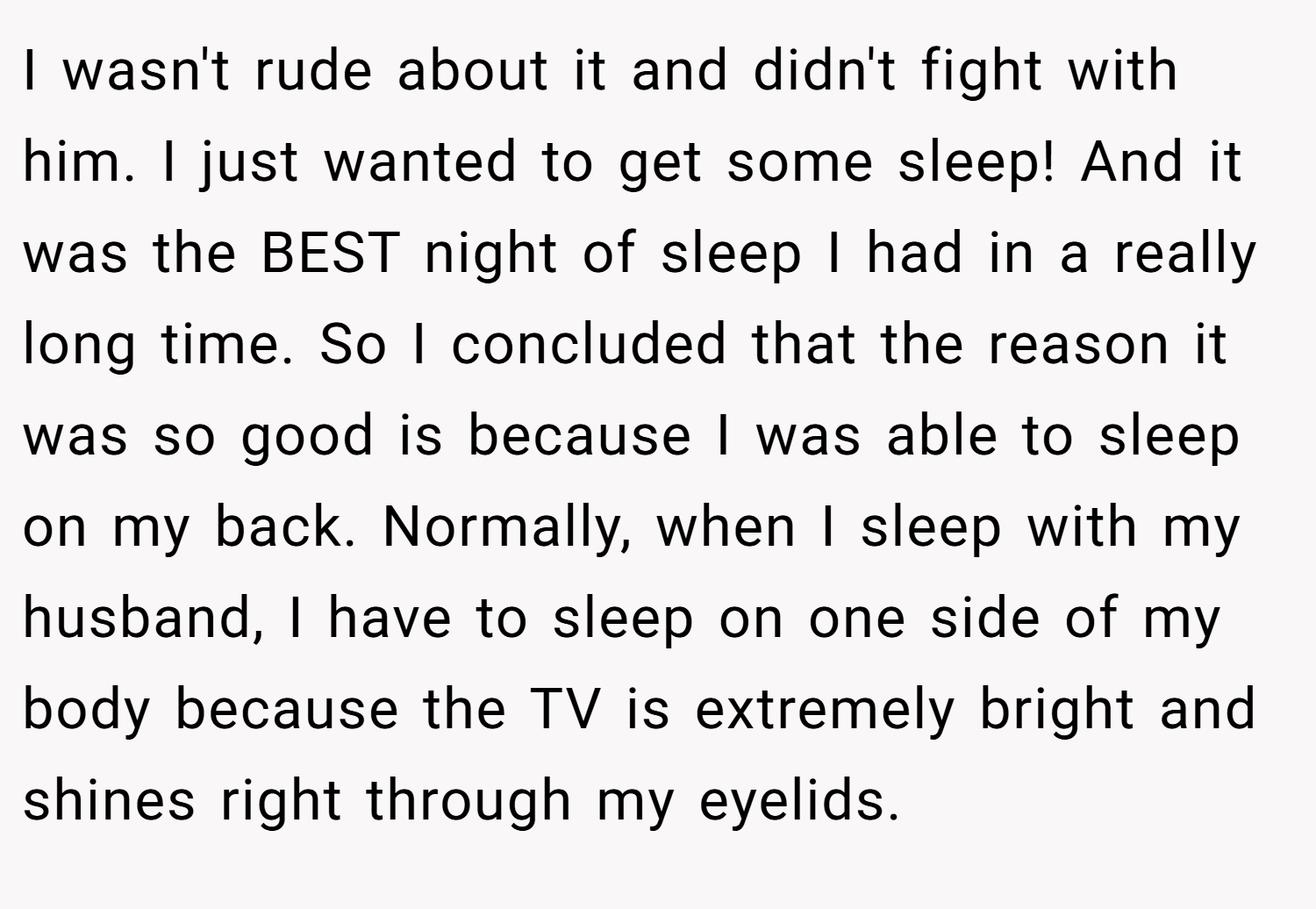 I wasn't rude about it and didn't fight with him. I just wanted to get some sleep! And it was the BEST night of sleep I had in a really long time. So I concluded that the reason it was so good is because I was able to sleep on my back. Normally, when I sleep with my husband, I have to sleep on one side of my body because the TV is extremely bright and shines right through my eyelids.