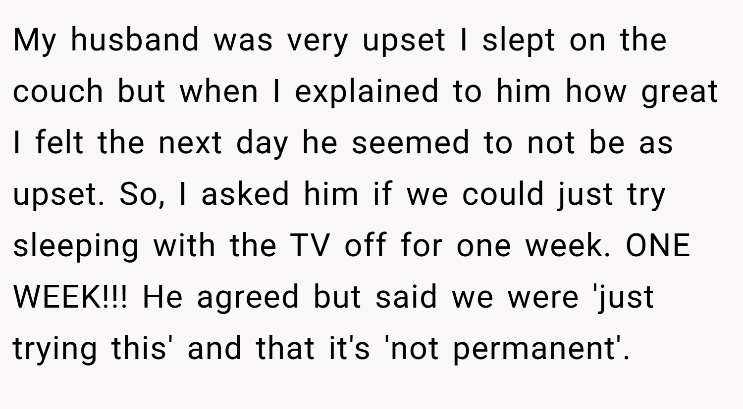 My husband was very upset I slept on the couch but when I explained to him how great I felt the next day he seemed to not be as upset. So, I asked him if we could just try sleeping with the TV off for one week. ONE WEEK!!! He agreed but said we were 'just trying this' and that it's 'not permanent'.