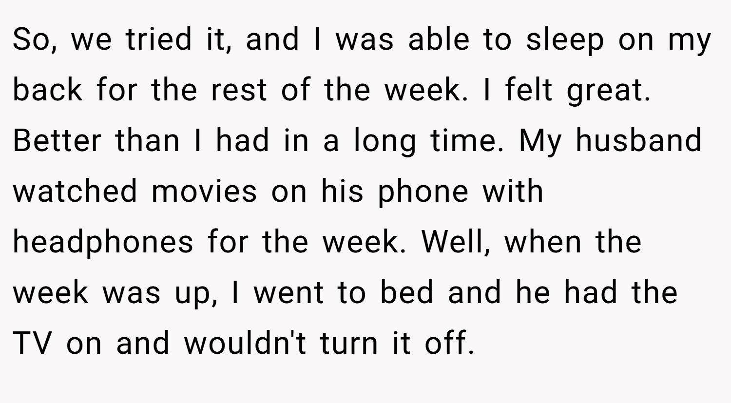 So, we tried it, and I was able to sleep on my back for the rest of the week. I felt great. Better than I had in a long time. My husband watched movies on his phone with headphones for the week. Well, when the week was up, I went to bed and he had the TV on and wouldn't turn it off.