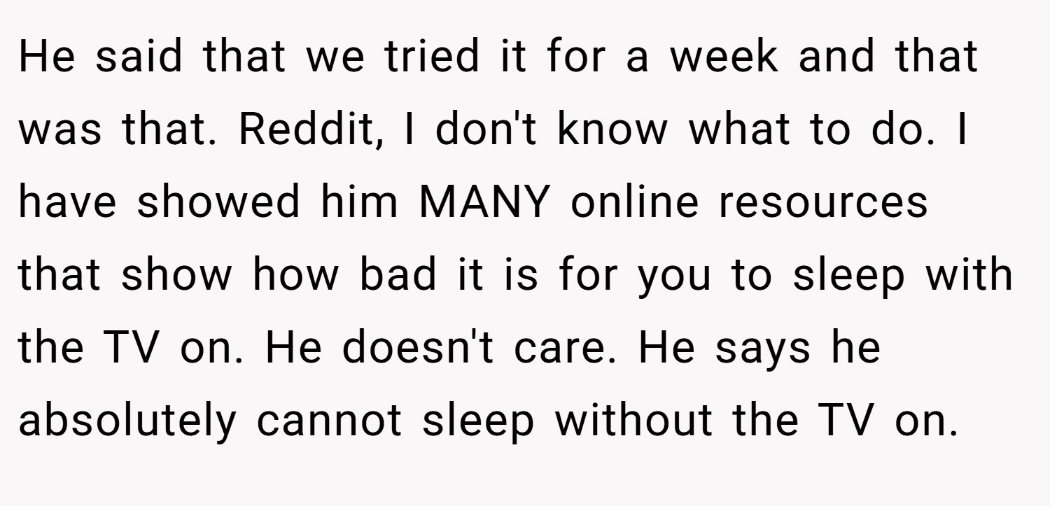 He said that we tried it for a week and that was that. Reddit, I don't know what to do. I have showed him MANY online resources that show how bad it is for you to sleep with the TV on. He doesn't care. He says he absolutely cannot sleep without the TV on.