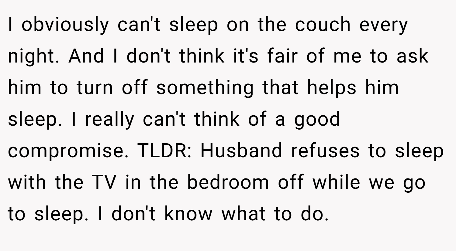 I obviously can't sleep on the couch every night. And I don't think it's fair of me to ask him to turn off something that helps him sleep. I really can't think of a good compromise. TLDR: Husband refuses to sleep with the TV in the bedroom off while we go to sleep. I don't know what to do.