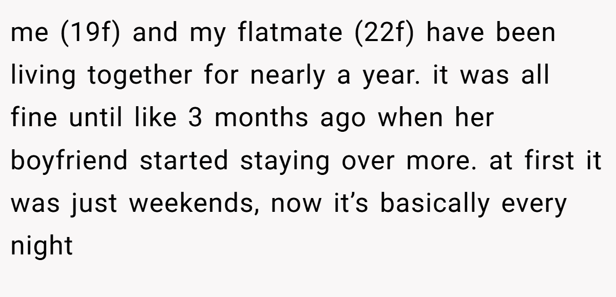 me (19f) and my flatmate (22f) have been living together for nearly a year. it was all fine until like 3 months ago when her boyfriend started staying over more. at first it was just weekends, now it’s basically every night