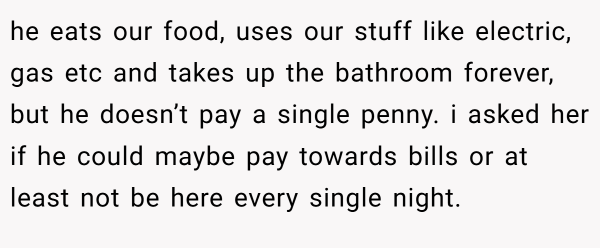 he eats our food, uses our stuff like electric, gas etc and takes up the bathroom forever, but he doesn’t pay a single penny. i asked her if he could maybe pay towards bills or at least not be here every single night.