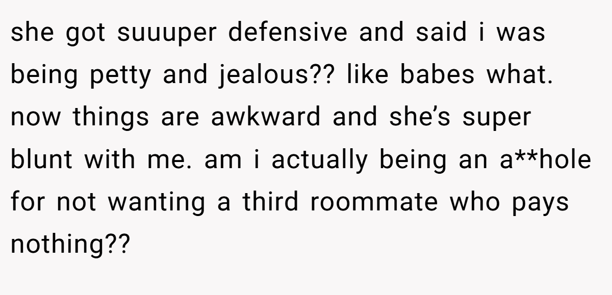 she got suuuper defensive and said i was being petty and jealous?? like babes what. now things are awkward and she’s super blunt with me. am i actually being an a**hole for not wanting a third roommate who pays nothing??