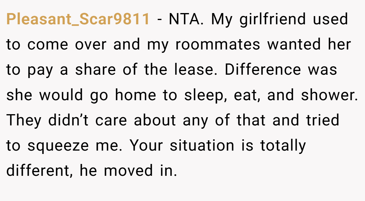 Pleasant_Scar9811 − NTA. My girlfriend used to come over and my roommates wanted her to pay a share of the lease. Difference was she would go home to sleep, eat, and shower. They didn’t care about any of that and tried to squeeze me. Your situation is totally different, he moved in.