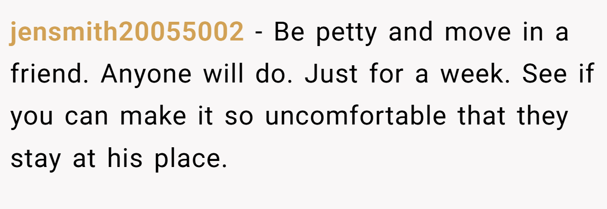 jensmith20055002 − Be petty and move in a friend. Anyone will do. Just for a week. See if you can make it so uncomfortable that they stay at his place.