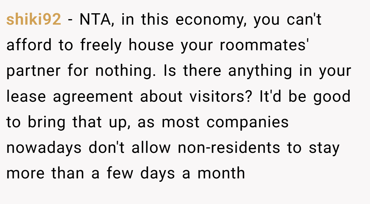 shiki92 − NTA, in this economy, you can't afford to freely house your roommates' partner for nothing. Is there anything in your lease agreement about visitors? It'd be good to bring that up, as most companies nowadays don't allow non-residents to stay more than a few days a month