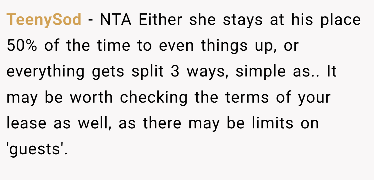 TeenySod − NTA Either she stays at his place 50% of the time to even things up, or everything gets split 3 ways, simple as.. It may be worth checking the terms of your lease as well, as there may be limits on 'guests'.
