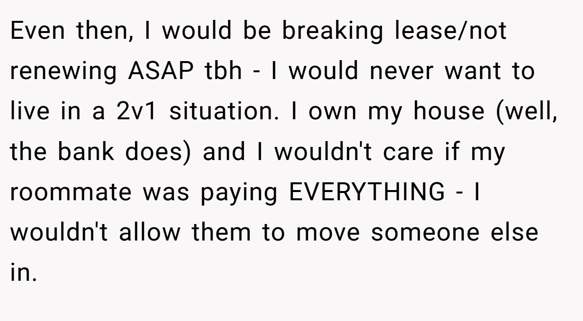 Even then, I would be breaking lease/not renewing ASAP tbh - I would never want to live in a 2v1 situation. I own my house (well, the bank does) and I wouldn't care if my roommate was paying EVERYTHING - I wouldn't allow them to move someone else in.