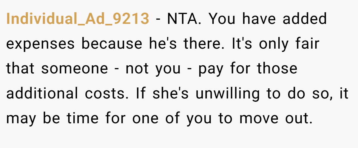 Individual_Ad_9213 − NTA. You have added expenses because he's there. It's only fair that someone - not you - pay for those additional costs. If she's unwilling to do so, it may be time for one of you to move out.
