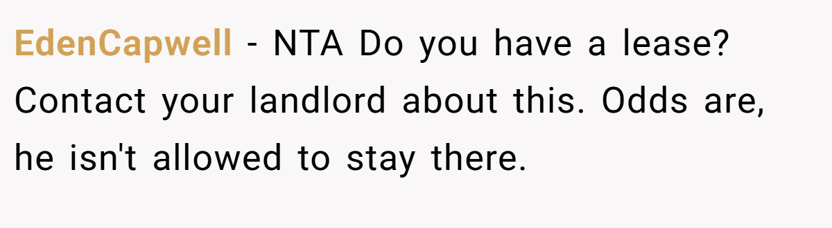 EdenCapwell − NTA Do you have a lease? Contact your landlord about this. Odds are, he isn't allowed to stay there.