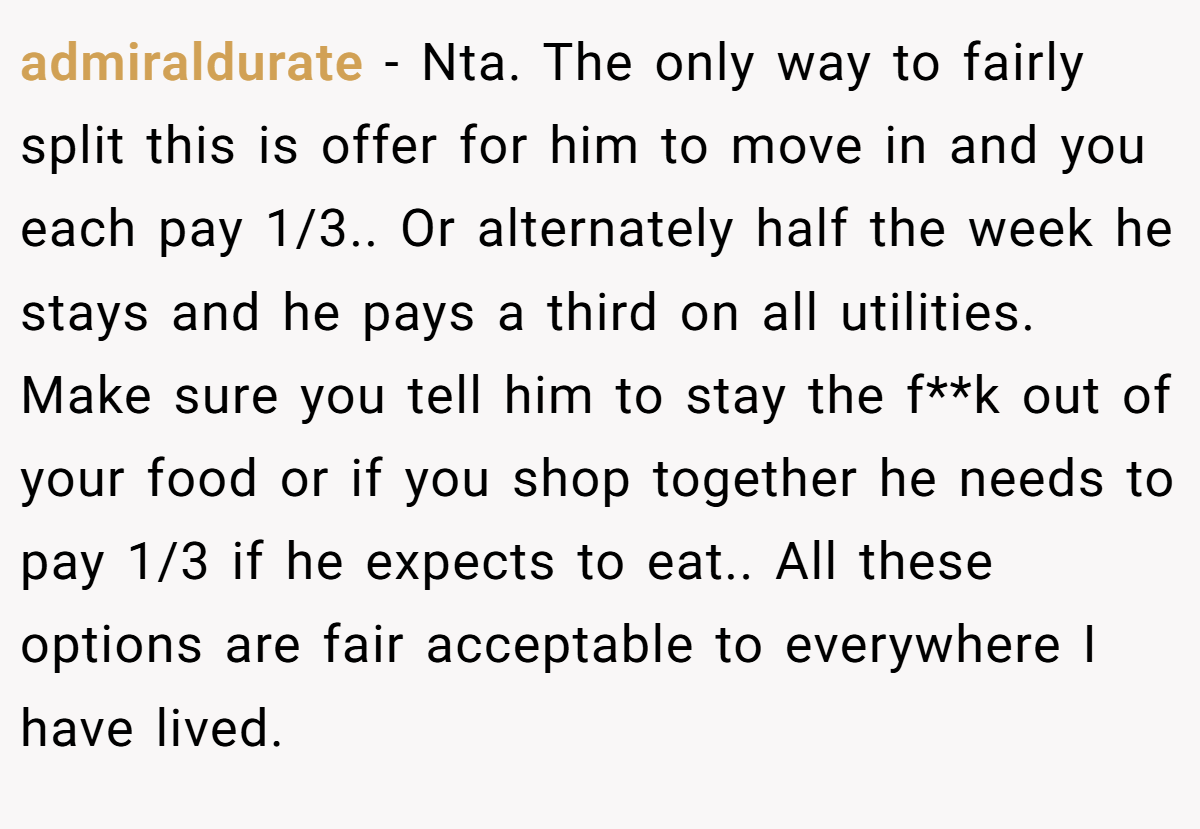 admiraldurate − Nta. The only way to fairly split this is offer for him to move in and you each pay 1/3.. Or alternately half the week he stays and he pays a third on all utilities. Make sure you tell him to stay the f**k out of your food or if you shop together he needs to pay 1/3 if he expects to eat.. All these options are fair acceptable to everywhere I have lived.