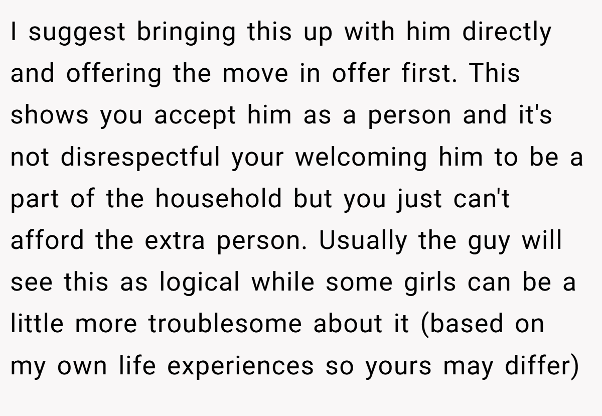 I suggest bringing this up with him directly and offering the move in offer first. This shows you accept him as a person and it's not disrespectful your welcoming him to be a part of the household but you just can't afford the extra person. Usually the guy will see this as logical while some girls can be a little more troublesome about it (based on my own life experiences so yours may differ)
