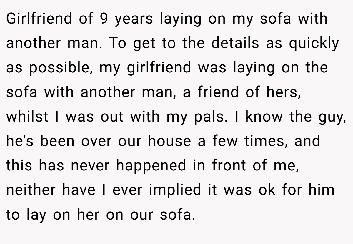 Girlfriend of 9 years laying on my sofa with another man. To get to the details as quickly as possible, my girlfriend was laying on the sofa with another man, a friend of hers, whilst I was out with my pals. I know the guy, he's been over our house a few times, and this has never happened in front of me, neither have I ever implied it was ok for him to lay on her on our sofa.