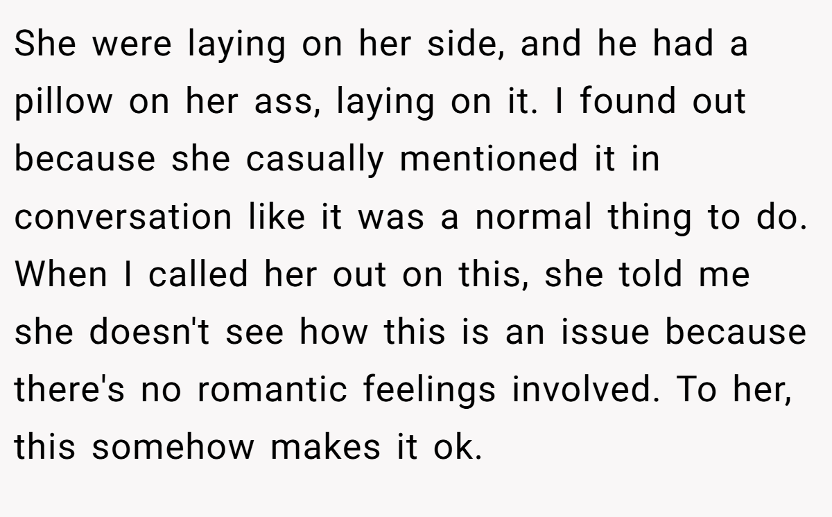 She were laying on her side, and he had a pillow on her ass, laying on it. I found out because she casually mentioned it in conversation like it was a normal thing to do. When I called her out on this, she told me she doesn't see how this is an issue because there's no romantic feelings involved. To her, this somehow makes it ok.