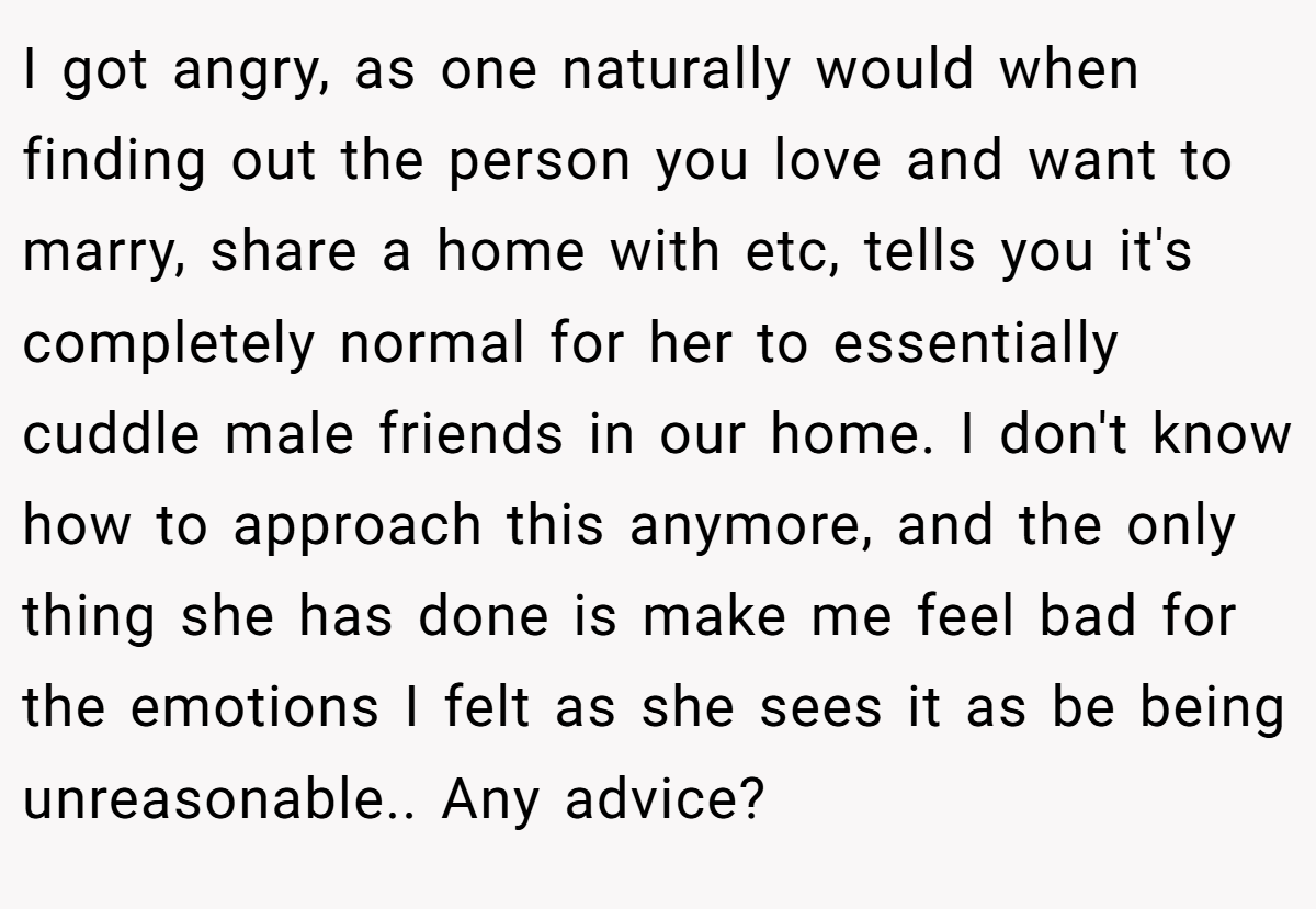I got angry, as one naturally would when finding out the person you love and want to marry, share a home with etc, tells you it's completely normal for her to essentially cuddle male friends in our home. I don't know how to approach this anymore, and the only thing she has done is make me feel bad for the emotions I felt as she sees it as be being unreasonable.. Any advice?