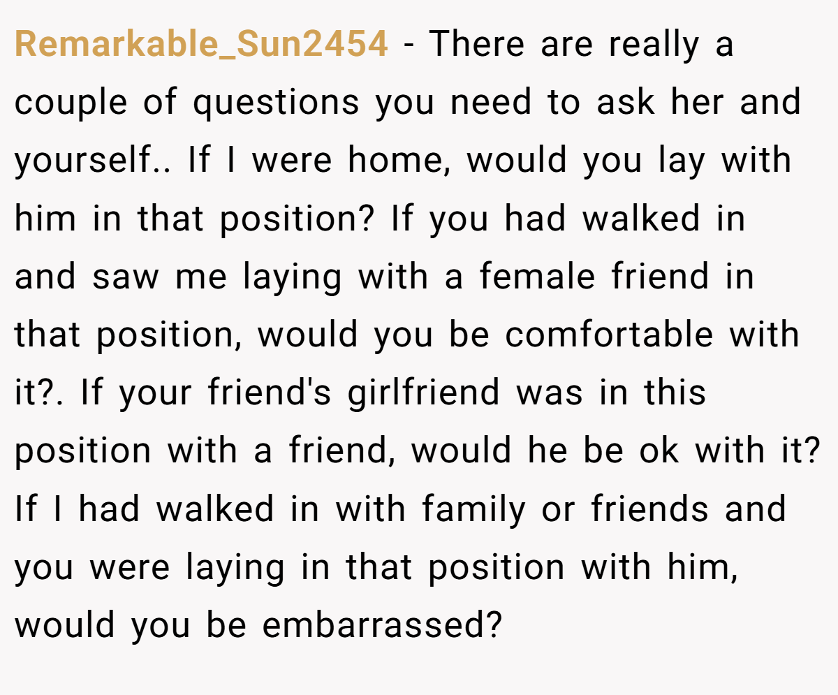 Remarkable_Sun2454 − There are really a couple of questions you need to ask her and yourself.. If I were home, would you lay with him in that position? If you had walked in and saw me laying with a female friend in that position, would you be comfortable with it?. If your friend's girlfriend was in this position with a friend, would he be ok with it? If I had walked in with family or friends and you were laying in that position with him, would you be embarrassed?