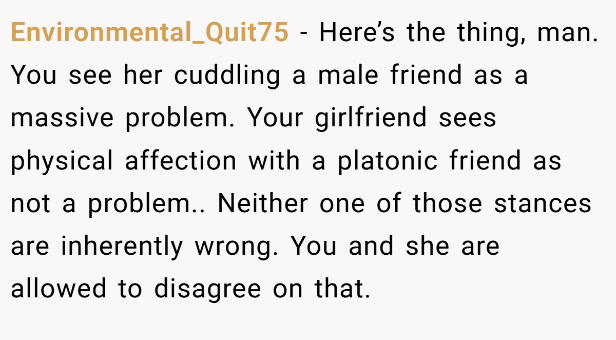 Environmental_Quit75 − Here’s the thing, man. You see her cuddling a male friend as a massive problem. Your girlfriend sees physical affection with a platonic friend as not a problem.. Neither one of those stances are inherently wrong. You and she are allowed to disagree on that.