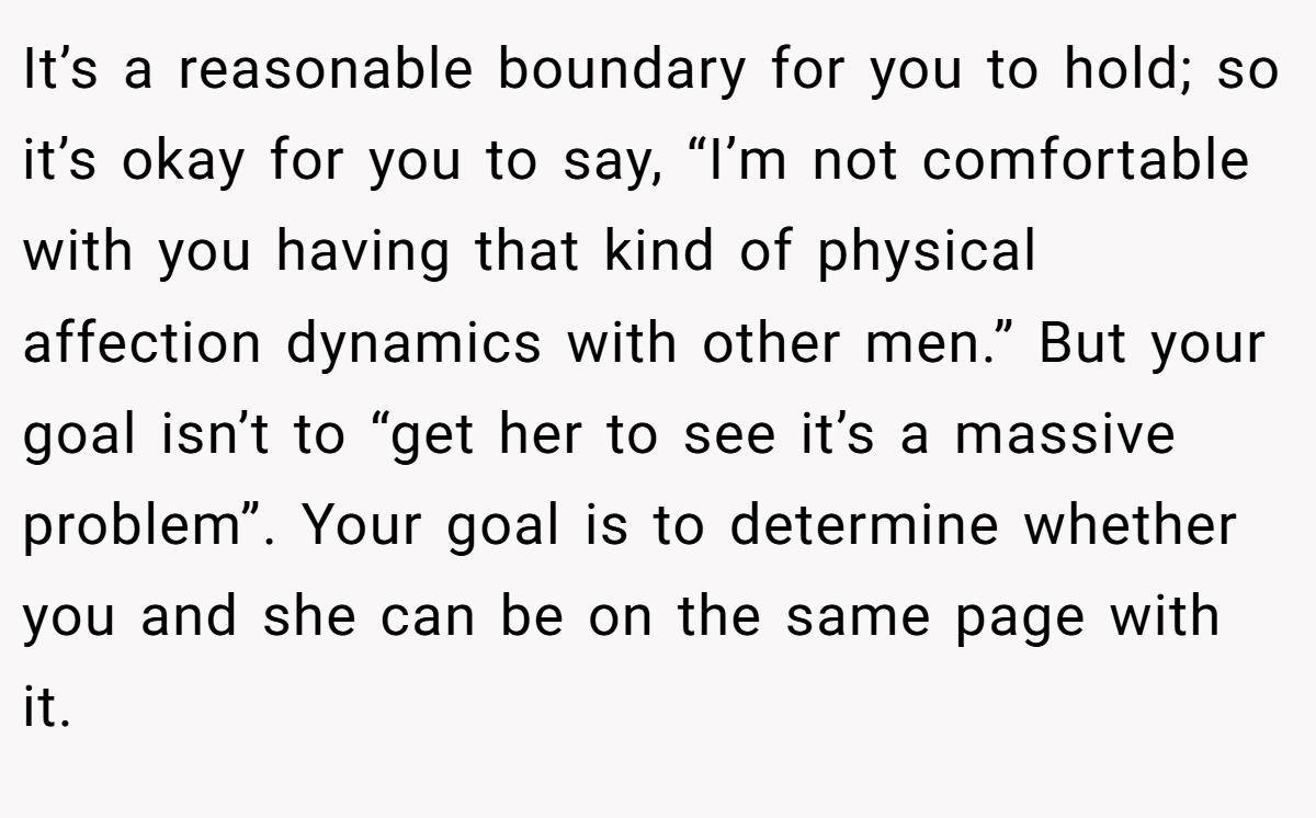 It’s a reasonable boundary for you to hold; so it’s okay for you to say, “I’m not comfortable with you having that kind of physical affection dynamics with other men.” But your goal isn’t to “get her to see it’s a massive problem”. Your goal is to determine whether you and she can be on the same page with it.