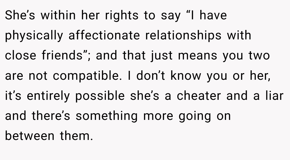 She’s within her rights to say “I have physically affectionate relationships with close friends”; and that just means you two are not compatible. I don’t know you or her, it’s entirely possible she’s a cheater and a liar and there’s something more going on between them.