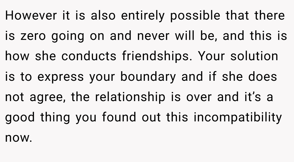 However it is also entirely possible that there is zero going on and never will be, and this is how she conducts friendships. Your solution is to express your boundary and if she does not agree, the relationship is over and it’s a good thing you found out this incompatibility now.