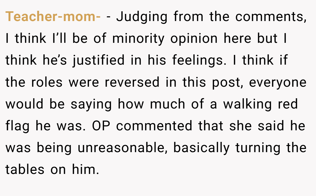 Teacher-mom- − Judging from the comments, I think I’ll be of minority opinion here but I think he’s justified in his feelings. I think if the roles were reversed in this post, everyone would be saying how much of a walking red flag he was. OP commented that she said he was being unreasonable, basically turning the tables on him.