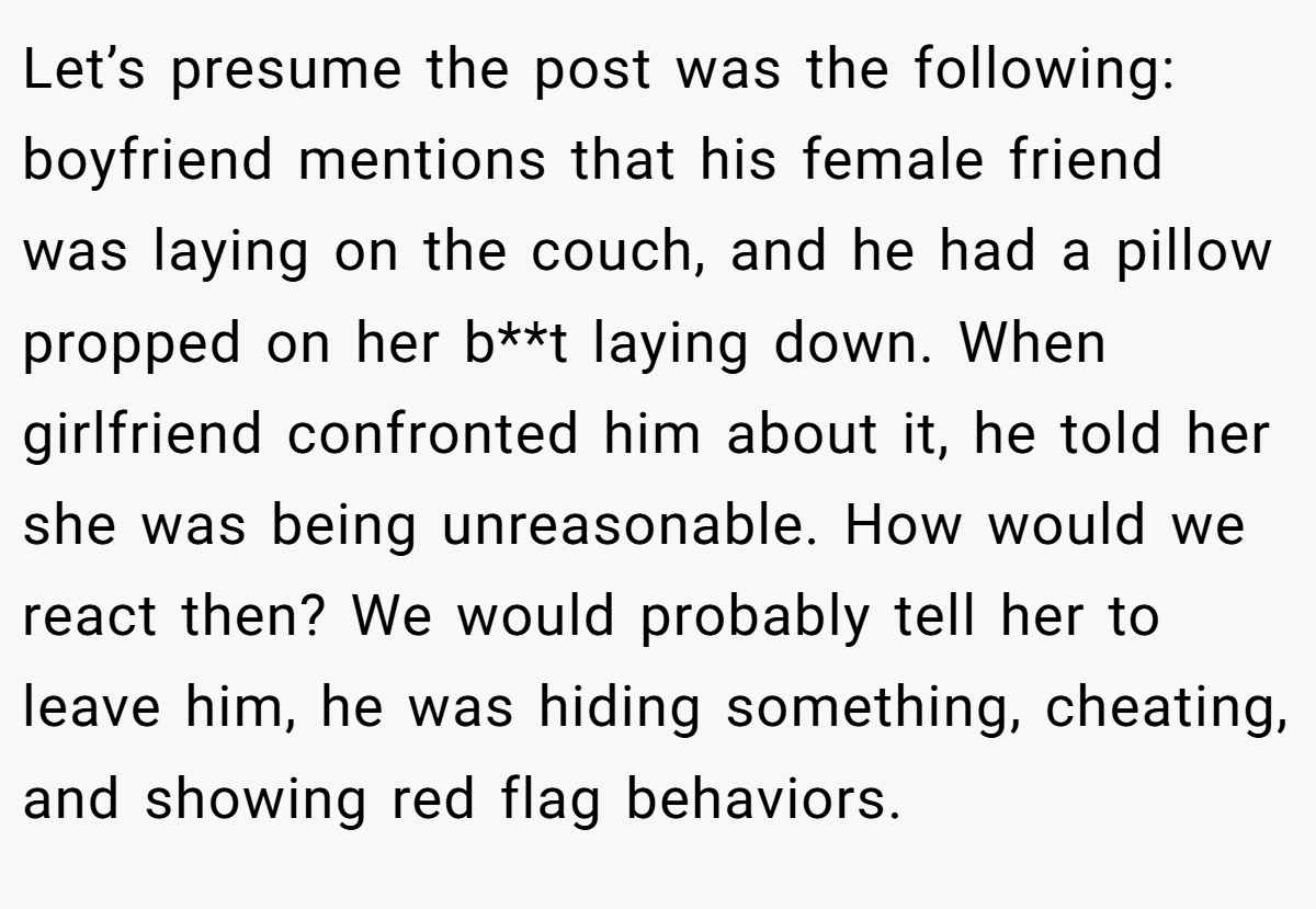 Let’s presume the post was the following: boyfriend mentions that his female friend was laying on the couch, and he had a pillow propped on her b**t laying down. When girlfriend confronted him about it, he told her she was being unreasonable. How would we react then? We would probably tell her to leave him, he was hiding something, cheating, and showing red flag behaviors.