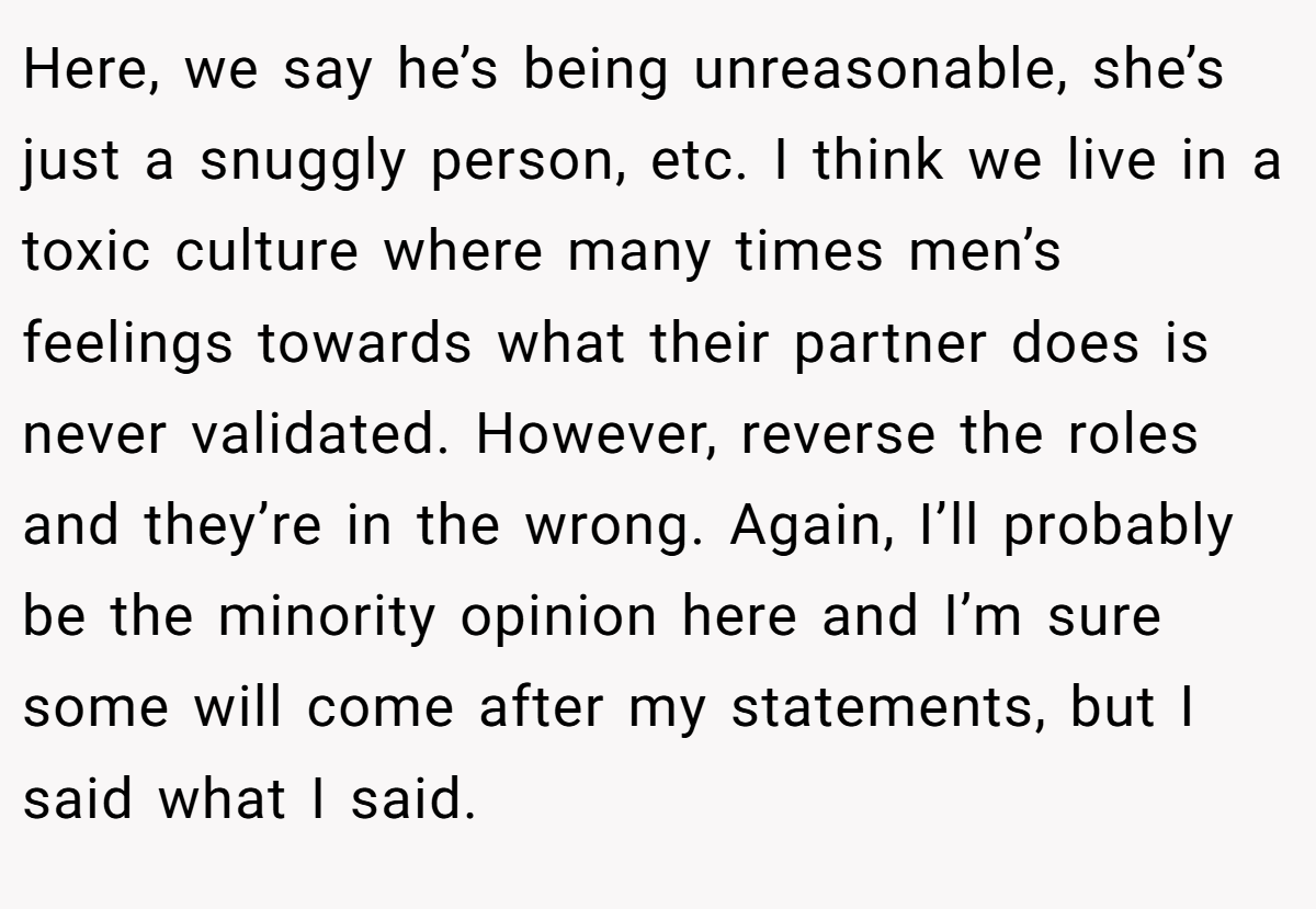 Here, we say he’s being unreasonable, she’s just a snuggly person, etc. I think we live in a toxic culture where many times men’s feelings towards what their partner does is never validated. However, reverse the roles and they’re in the wrong. Again, I’ll probably be the minority opinion here and I’m sure some will come after my statements, but I said what I said.