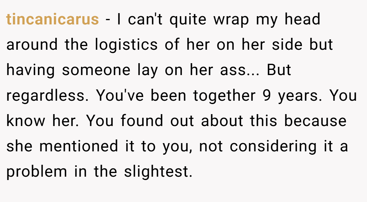 tincanicarus − I can't quite wrap my head around the logistics of her on her side but having someone lay on her ass... But regardless. You've been together 9 years. You know her. You found out about this because she mentioned it to you, not considering it a problem in the slightest.