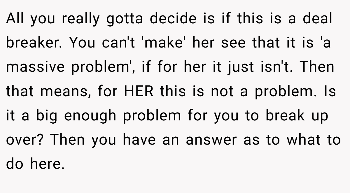 All you really gotta decide is if this is a deal breaker. You can't 'make' her see that it is 'a massive problem', if for her it just isn't. Then that means, for HER this is not a problem. Is it a big enough problem for you to break up over? Then you have an answer as to what to do here.