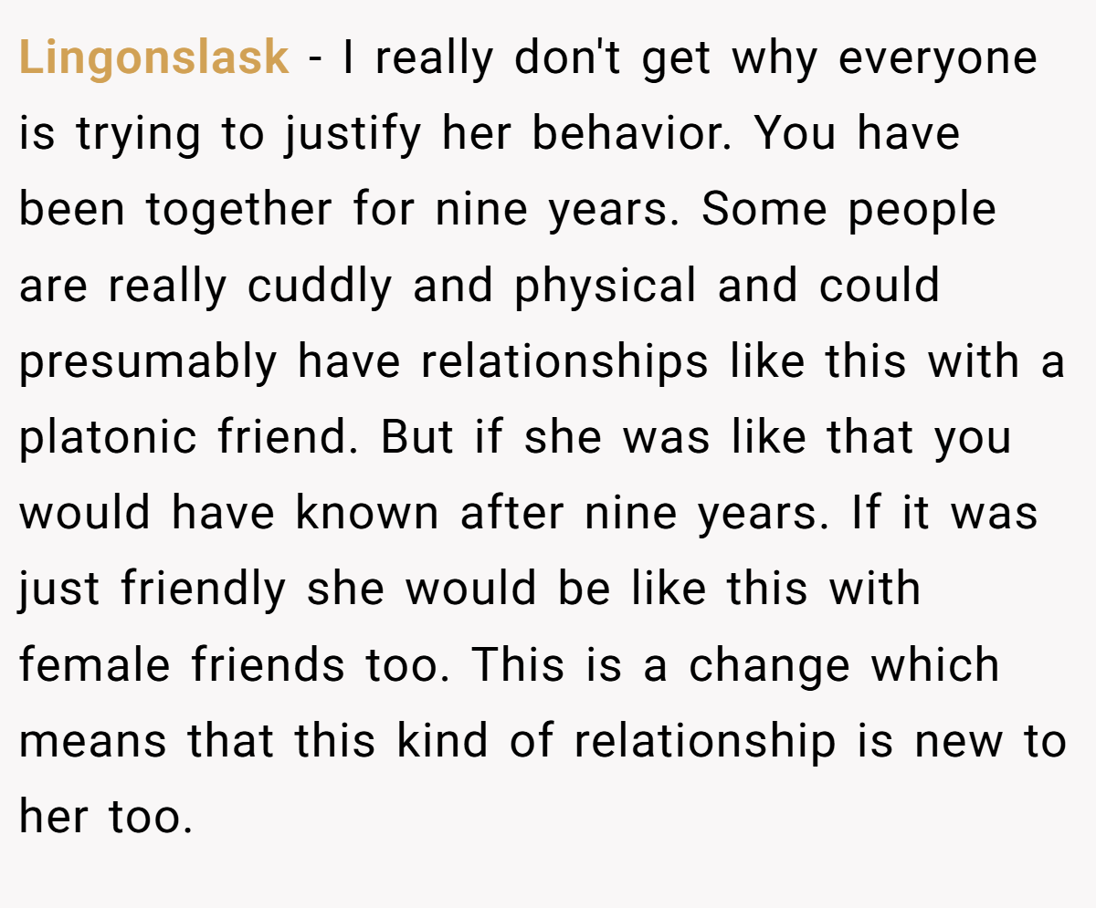 Lingonslask − I really don't get why everyone is trying to justify her behavior. You have been together for nine years. Some people are really cuddly and physical and could presumably have relationships like this with a platonic friend. But if she was like that you would have known after nine years. If it was just friendly she would be like this with female friends too. This is a change which means that this kind of relationship is new to her too.