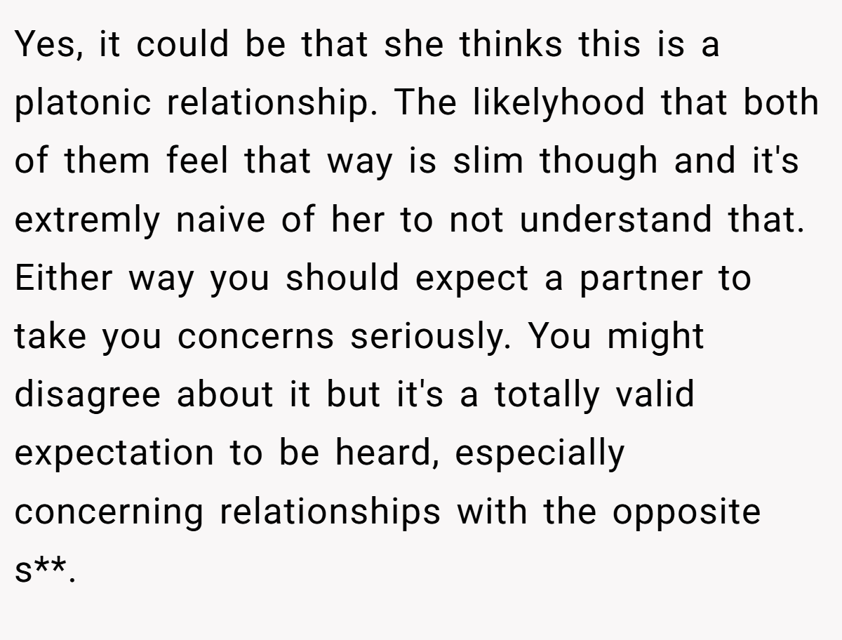 Yes, it could be that she thinks this is a platonic relationship. The likelyhood that both of them feel that way is slim though and it's extremly naive of her to not understand that. Either way you should expect a partner to take you concerns seriously. You might disagree about it but it's a totally valid expectation to be heard, especially concerning relationships with the opposite s**.