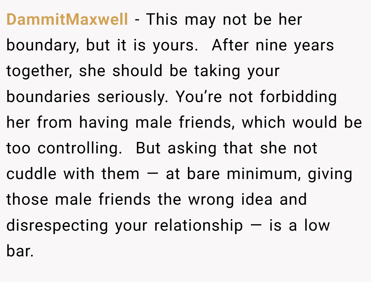 DammitMaxwell − This may not be her boundary, but it is yours.  After nine years together, she should be taking your boundaries seriously. You’re not forbidding her from having male friends, which would be too controlling.  But asking that she not cuddle with them — at bare minimum, giving those male friends the wrong idea and disrespecting your relationship — is a low bar.