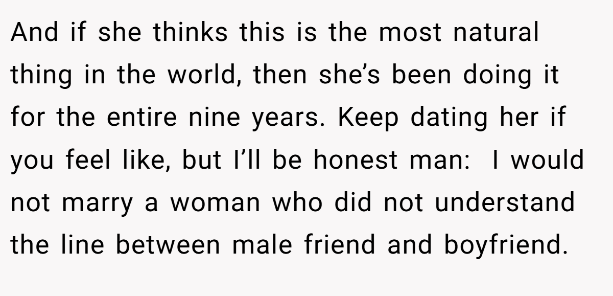 And if she thinks this is the most natural thing in the world, then she’s been doing it for the entire nine years. Keep dating her if you feel like, but I’ll be honest man:  I would not marry a woman who did not understand the line between male friend and boyfriend.
