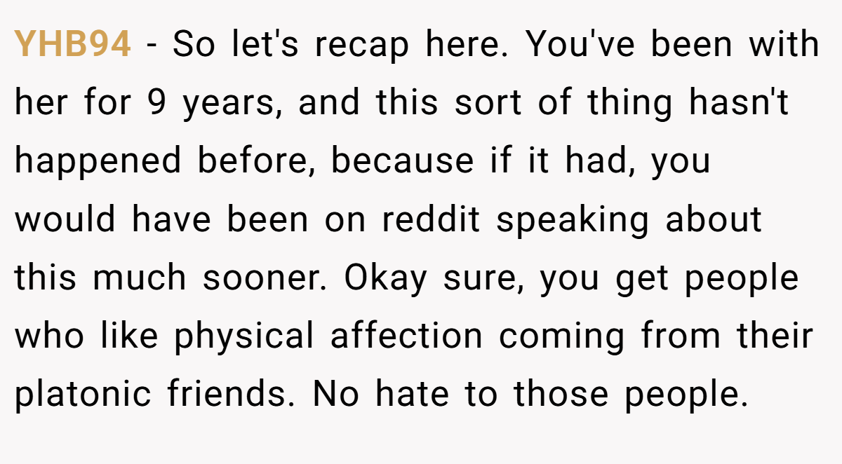 YHB94 − So let's recap here. You've been with her for 9 years, and this sort of thing hasn't happened before, because if it had, you would have been on reddit speaking about this much sooner. Okay sure, you get people who like physical affection coming from their platonic friends. No hate to those people.
