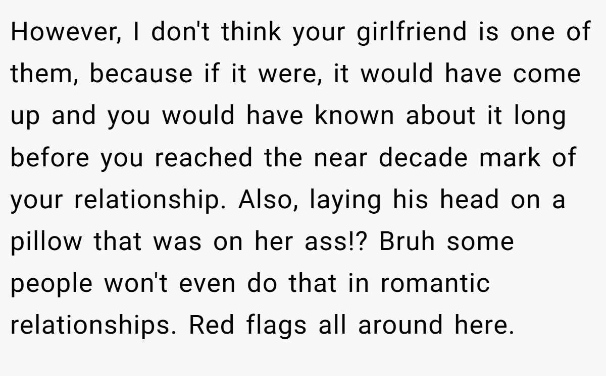 However, I don't think your girlfriend is one of them, because if it were, it would have come up and you would have known about it long before you reached the near decade mark of your relationship. Also, laying his head on a pillow that was on her ass!? Bruh some people won't even do that in romantic relationships. Red flags all around here.