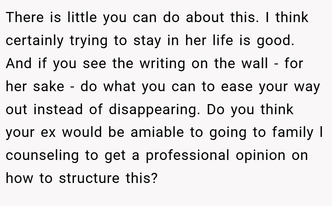 There is little you can do about this. I think certainly trying to stay in her life is good. And if you see the writing on the wall - for her sake - do what you can to ease your way out instead of disappearing. Do you think your ex would be amiable to going to family l counseling to get a professional opinion on how to structure this?