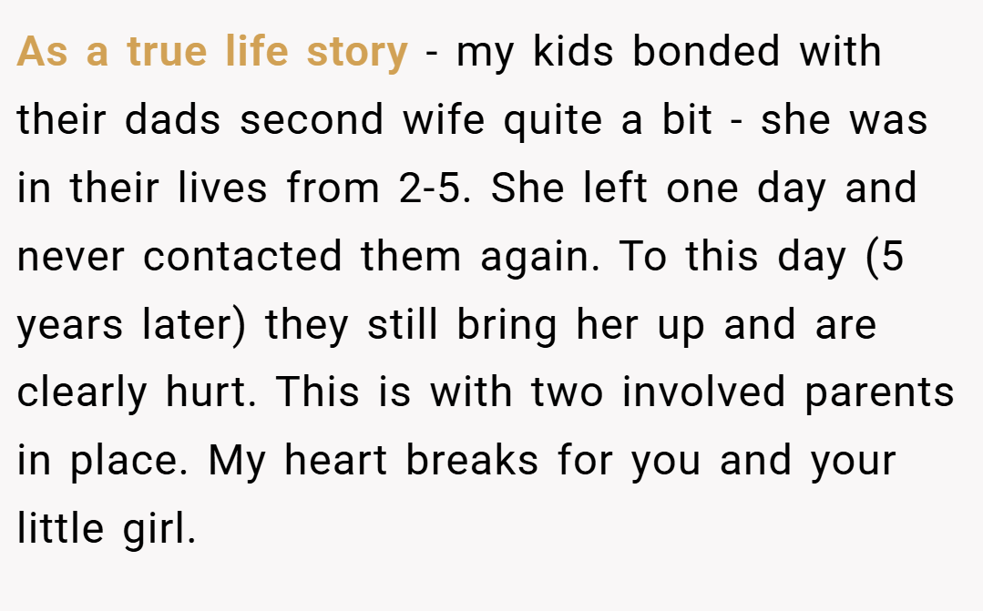 As a true life story - my kids bonded with their dads second wife quite a bit - she was in their lives from 2-5. She left one day and never contacted them again. To this day (5 years later) they still bring her up and are clearly hurt. This is with two involved parents in place. My heart breaks for you and your little girl.