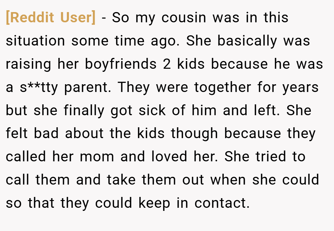 [Reddit User] − So my cousin was in this situation some time ago. She basically was raising her boyfriends 2 kids because he was a s**tty parent. They were together for years but she finally got sick of him and left. She felt bad about the kids though because they called her mom and loved her. She tried to call them and take them out when she could so that they could keep in contact.