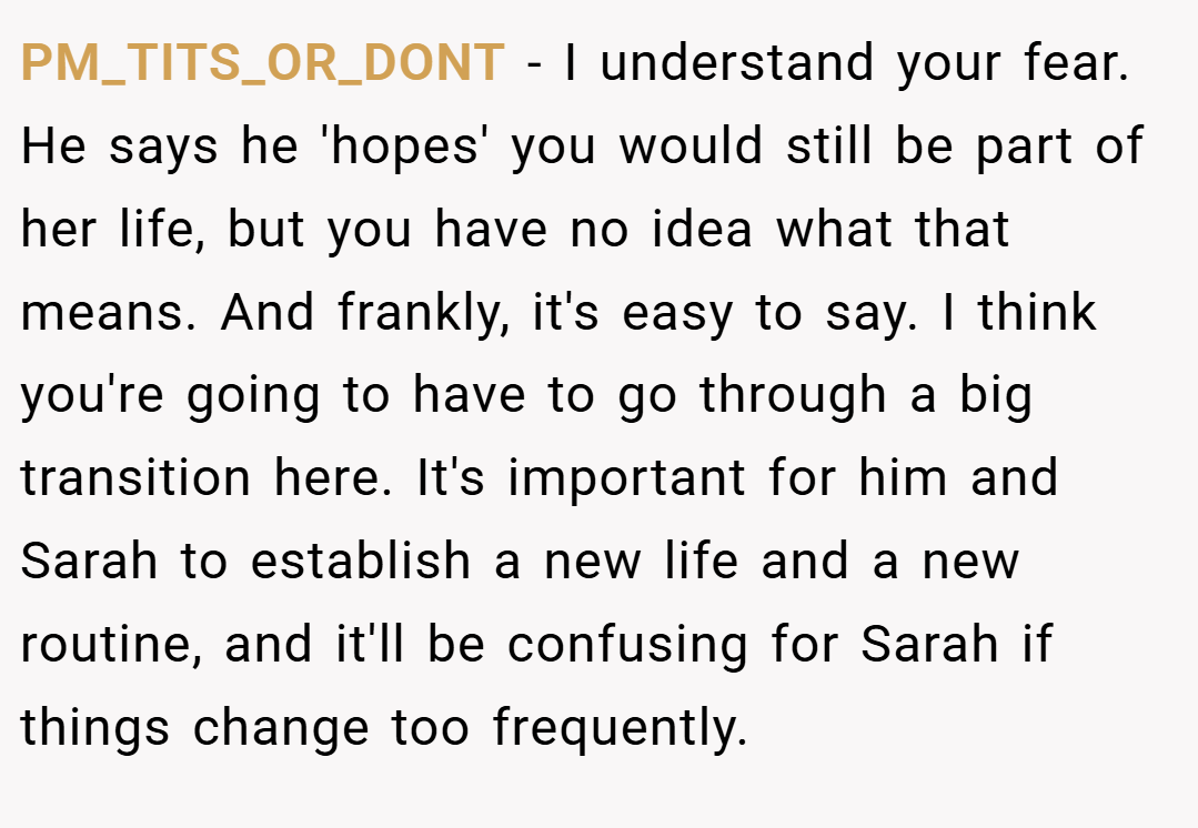 PM_TITS_OR_DONT − I understand your fear. He says he 'hopes' you would still be part of her life, but you have no idea what that means. And frankly, it's easy to say. I think you're going to have to go through a big transition here. It's important for him and Sarah to establish a new life and a new routine, and it'll be confusing for Sarah if things change too frequently.