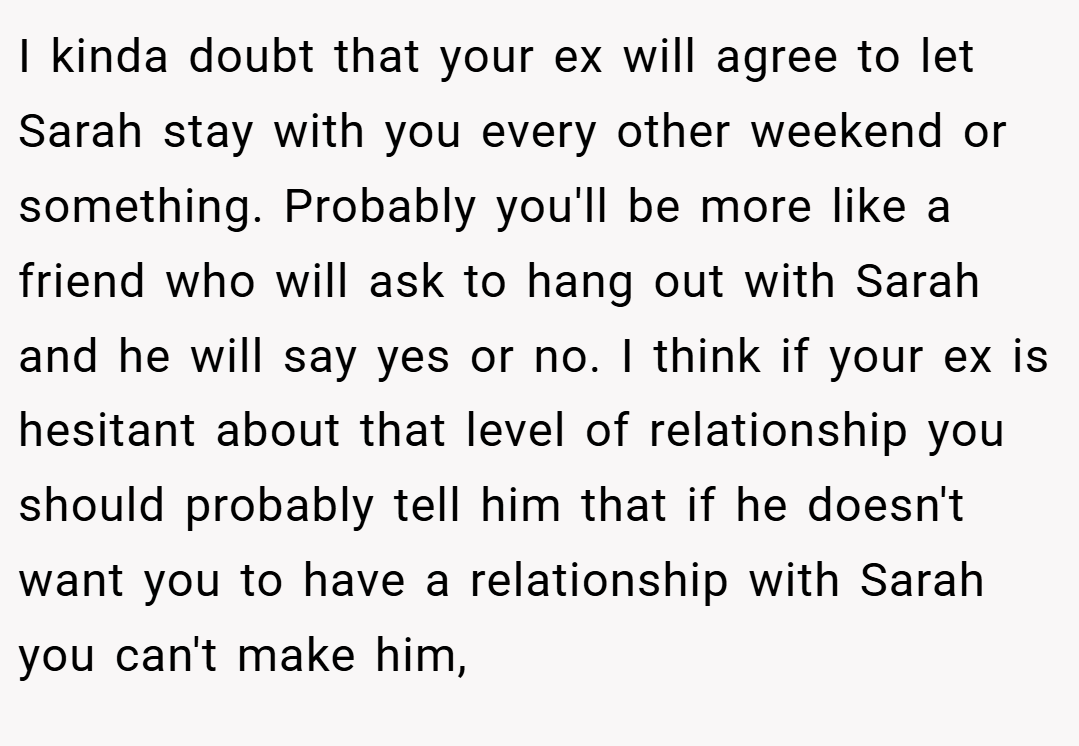 I kinda doubt that your ex will agree to let Sarah stay with you every other weekend or something. Probably you'll be more like a friend who will ask to hang out with Sarah and he will say yes or no. I think if your ex is hesitant about that level of relationship you should probably tell him that if he doesn't want you to have a relationship with Sarah you can't make him,