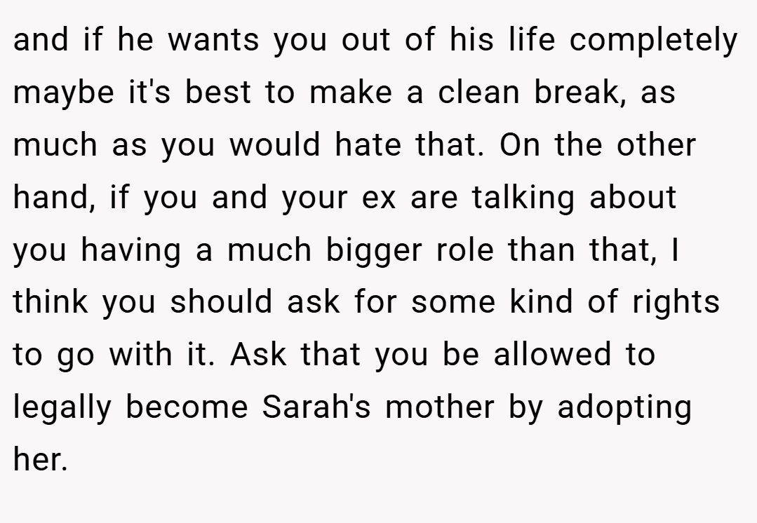 and if he wants you out of his life completely maybe it's best to make a clean break, as much as you would hate that. On the other hand, if you and your ex are talking about you having a much bigger role than that, I think you should ask for some kind of rights to go with it. Ask that you be allowed to legally become Sarah's mother by adopting her.