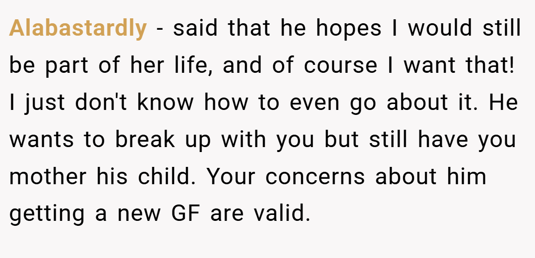Alabastardly − said that he hopes I would still be part of her life, and of course I want that! I just don't know how to even go about it. He wants to break up with you but still have you mother his child. Your concerns about him getting a new GF are valid.