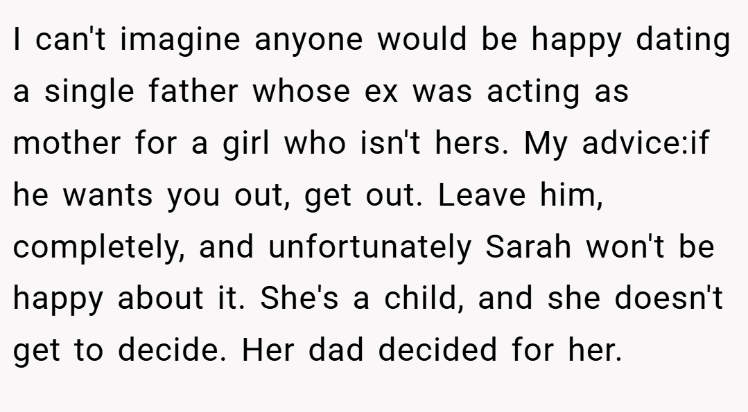 I can't imagine anyone would be happy dating a single father whose ex was acting as mother for a girl who isn't hers. My advice:if he wants you out, get out. Leave him, completely, and unfortunately Sarah won't be happy about it. She's a child, and she doesn't get to decide. Her dad decided for her.