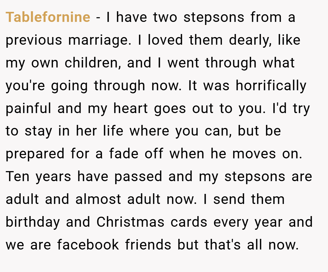 Tablefornine − I have two stepsons from a previous marriage. I loved them dearly, like my own children, and I went through what you're going through now. It was horrifically painful and my heart goes out to you. I'd try to stay in her life where you can, but be prepared for a fade off when he moves on. Ten years have passed and my stepsons are adult and almost adult now. I send them birthday and Christmas cards every year and we are facebook friends but that's all now.