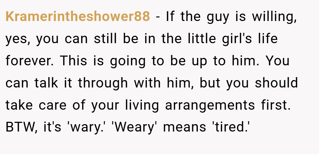 Kramerintheshower88 − If the guy is willing, yes, you can still be in the little girl's life forever. This is going to be up to him. You can talk it through with him, but you should take care of your living arrangements first. BTW, it's 'wary.' 'Weary' means 'tired.'
