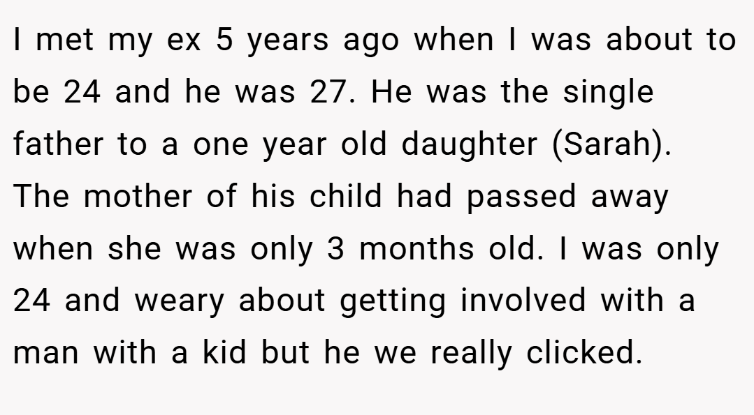 I met my ex 5 years ago when I was about to be 24 and he was 27. He was the single father to a one year old daughter (Sarah). The mother of his child had passed away when she was only 3 months old. I was only 24 and weary about getting involved with a man with a kid but he we really clicked.