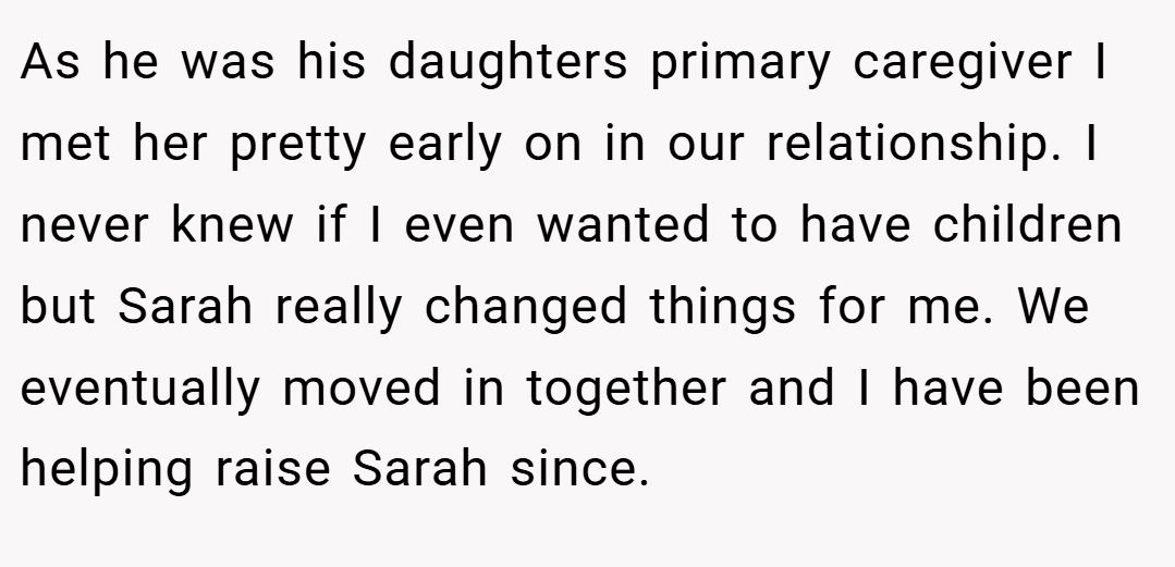 As he was his daughters primary caregiver I met her pretty early on in our relationship. I never knew if I even wanted to have children but Sarah really changed things for me. We eventually moved in together and I have been helping raise Sarah since.
