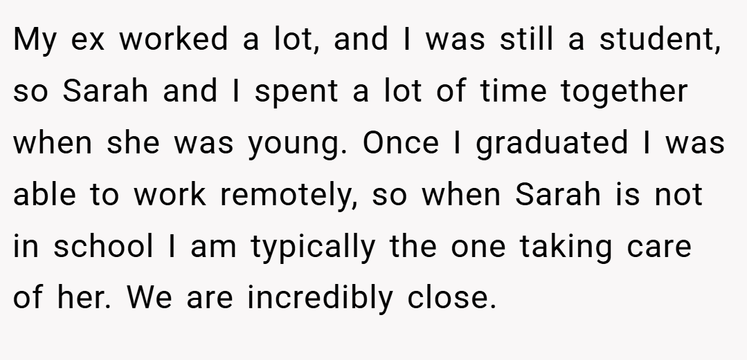 My ex worked a lot, and I was still a student, so Sarah and I spent a lot of time together when she was young. Once I graduated I was able to work remotely, so when Sarah is not in school I am typically the one taking care of her. We are incredibly close.