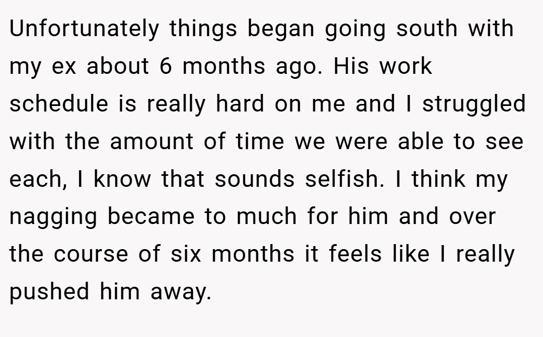 Unfortunately things began going south with my ex about 6 months ago. His work schedule is really hard on me and I struggled with the amount of time we were able to see each, I know that sounds selfish. I think my nagging became to much for him and over the course of six months it feels like I really pushed him away.